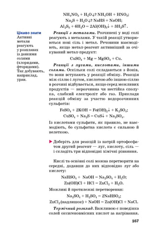 Цікаво знати
Активні
метали
реагують
у розплавах
із деякими
солями
(хлоридами,
фторидами).
Так добувають,
наприклад,
уран.
NH4NOg + Н20 NH4OH + HNOg;
Na2S + Н20 NaHS + NaOH;
A12S3+ 6H20 = 2А1(ОН)3І + 3H2S t.
Реакції з мет алами. Розчинені у воді солі
реагують з металами. У такій реакції утворю­
ються нові сіль і метал. Речовини взаємоді­
ють, якщо метал-реагент активніший за очі­
куваний метал-продукт:
CuS04+ Mg = MgS04+ Cu.
Р еакції з лугам и, кислот ам и, інш им и
солями. Оскільки солі складаються з йонів,
то вони вступають у реакції обміну. Реакція
між сіллю і лугом, кислотою або іншою сіллю
в розчині відбувається, якщо серед можливих
продуктів — нерозчинна чи нестійка сполу­
ка, слабкий електроліт або газ. Приклади
реакцій обміну за участю водорозчинних
сульфатів:
FeS04+ 2КОН = Fe(OH)2l + K2S04;
CuS04+ Na2S = CuSl + Na2S04.
Із кислотами сульфати, як правило, не взає­
модіють, бо сульфатна кислота є сильною й
нелеткою.
►Доберіть для реакцій із натрій ортофосфа-
том другий реагент — луг, кислоту, сіль —
і складіть три відповідні хімічні рівняння.
Кислі та основні солі можна перетворити на
середні, додавши до них відповідно луг або
кислоту:
NaHS04+ NaOH = Na2S04+ Н20;
Zn(OH)Cl + НС1 = ZnCl2+ н 2о.
Можливі й протилежні перетворення:
Na2S04+ H2S04= 2NaHS04;
ZnCl2(надлишок) + NaOH = Zn(OH)Cl + NaCl.
Термічний розклад. Важливою є поведінка
солей оксигеновмісних кислот за нагрівання.
167
 