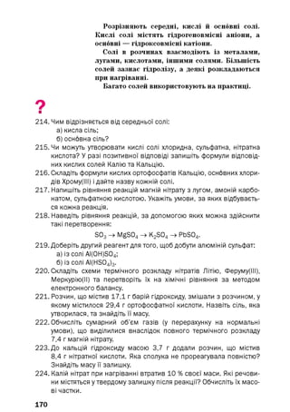 Розрізняють середні, кислі й основні солі.
Кислі солі містять гідрогеновмісні аніони, а
основні — гідроксовмісні катіони.
Солі в розчинах взаємодіють із металами,
лугами, кислотами, іншими солями. Більшість
солей зазнає гідролізу, а деякі розкладаються
при нагріванні.
Багато солей використовують на практиці.
9■
214. Чим відрізняється від середньої солі:
а) кисла сіль;
б) основна сіль?
215. Чи можуть утворювати кислі солі хлоридна, сульфатна, нітратна
кислота? У разі позитивної відповіді запишіть формули відповід­
них кислих солей Калію та Кальцію.
216. Складіть формули кислих ортофосфатів Кальцію, основних хлори­
дів Хрому(ІІІ) і дайте назву кожній солі.
217. Напишіть рівняння реакцій магній нітрату з лугом, амоній карбо­
натом, сульфатною кислотою. Укажіть умови, за яких відбуваєть­
ся кожна реакція.
218. Наведіть рівняння реакцій, за допомогою яких можна здійснити
такі перетворення:
S03 —>MgS04 —>K2 S04 —>PbS04.
219. Доберіть другий реагент для того, щоб добути алюміній сульфат:
а) із солі AI(0H)S04;
б) із солі AI(HS04)3.
220. Складіть схеми термічного розкладу нітратів Літію, Феруму(ІІІ),
Меркурію(ІІ) та перетворіть їх на хімічні рівняння за методом
електронного балансу.
221. Розчин, що містив 17,1 г барій гідроксиду, змішали з розчином, у
якому містилося 29,4 г ортофосфатної кислоти. Назвіть сіль, яка
утворилася, та знайдіть її масу.
222. Обчисліть сумарний об’єм газів (у перерахунку на нормальні
умови), що виділилися внаслідок повного термічного розкладу
7.4 г магній нітрату.
223. До кальцій гідроксиду масою 3,7 г додали розчин, що містив
8.4 г нітратної кислоти. Яка сполука не прореагувала повністю?
Знайдіть масу її залишку.
224. Калій нітрат при нагріванні втратив 10 % своєї маси. Які речови­
ни містяться у твердому залишку після реакції? Обчисліть їх масо­
ві частки.
170
 