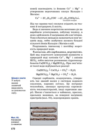 Цікаво знати
У побуті
накип
зазвичай
видаляють
за допомогою
оцту.
Мал. 81.
Нагрівний
елемент
із накипом
нової) взаємодіють із йонами Са2+ і Mg2+ з
утворенням нерозчинних сполук Кальцію і
Магнію:
Са2++ 2С17Н35СОО -> (С17Н35СОО)2Са>к
кальцій стеарат
Під час прання такі сполуки осідають на тка­
нині й погіршують її якість.
Вода зі значною жорсткістю негативно діє на
виробниче устаткування, побутову техніку, в
яких здійснюють її нагрівання або кип’ятіння.
Тому в багатьох випадках намагаються пом’як­
шити воду, тобто позбутися якомога більшої
кількості йонів Кальцію і Магнію в ній.
Розрізняють тимчасову і постійну жорст­
кість природної води.
Тимчасова, або карбонатна, жорсткість.
Цей вид жорсткості зумовлений наявністю в
природній воді катіонів Са2+, Mg2+ і аніонів
НС03, тобто вмістом розчинених гідрогенкар-
бонатів Са(НС03)2і Mg(HC03)2. При кип’ятін­
ні такої води відбуваються реакції
Са(НСС)3)2= СаС03І + С02Т + Н20;
Mg(HC03)2= MgCOgl + со2Т + н 2о.
Середні карбонати, осаджуючись, утворю­
ють так званий накип у системах водяного
опалення, парових котлах. Це погіршує
теплообмін, зменшує пропускну спромож­
ність тепломагістралей, іноді спричиняє ава­
рії. Накип з’являється в чайниках, прасках,
пральних машинах, на поверхні нагрівних
пристроїв (мал. 81), водопровідних кранів.
172
 