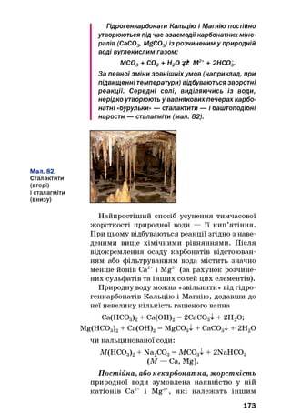 Гідрогенкарбонати Кальцію і Магнію постійно
утворюються під час взаємодії карбонатних міне­
ралів (СаС03, MgCOз) із розчиненим у природній
воді вуглекислим газом:
МС03+ С02+ Н20 М2++ 2НС03.
За певної зміни зовнішніхумов (наприклад, при
підвищенні температури) відбуваються зворотні
реакції. Середні солі, виділяючись із води,
нерідко утворюють у вапнякових печерах карбо­
натні «бурульки» — сталактити — і баштоподібні
нарости — сталагміти (мал. 82).
Мал. 82.
Сталактити
(вгорі)
і сталагміти
(внизу)
Найпростіший спосіб усунення тимчасової
жорсткості природної води — її кип’ятіння.
При цьому відбуваються реакції згідно з наве­
деними вище хімічними рівняннями. Після
відокремлення осаду карбонатів відстоюван­
ням або фільтруванням вода містить значно
менше йонів Са2+ і Mg2+ (за рахунок розчине­
них сульфатів та інших солей цих елементів).
Природну воду можна «звільнити» від гідро-
генкарбонатів Кальцію і Магнію, додавши до
неї невелику кількість гашеного вапна
Са(НС03)2+ Са(ОН)2= 2СаС03І + 2Н20;
Mg(HC03)2+ Са(ОН)2= MgCOgl + СаС03І + 2Н20
чи кальцинованої соди:
М(НС03)2+ Na2CC)3= МСОаі + 2NaHC03
(М — Са, Mg).
Постійна, або некарбонатна, жорсткість
природної води зумовлена наявністю у ній
катіонів Са2+ і Mg2+, які належать іншим
173
 