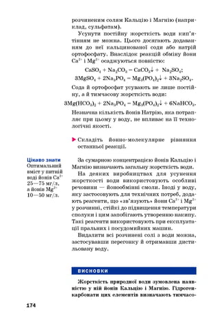 розчиненим солям Кальцію і Магнію (напри­
клад, сульфатам).
Усунути постійну жорсткість води кип’я ­
тінням не можна. Цього досягають додаван­
ням до неї кальцинованої соди або натрій
ортофосфату. Внаслідок реакцій обміну йони
Са2+і Mg2+осаджуються повністю:
CaS04+ Na2TO3= СаС03І + Na2S04;
3MgS04+ 2Na3P 04= Mg3(P04)2l + 3Na2S04.
Сода й ортофосфат усувають не лише постій­
ну, а й тимчасову жорсткість води:
3Mg(HC03)2+ 2Na3P 0 4= Mg3(P04)2l + 6NaHCC>3.
Незначна кількість йонів Натрію, яка потрап­
ляє при цьому у воду, не впливає на її техно­
логічні якості.
►Складіть йонно-молекулярне рівняння
останньої реакції.
Цікаво знати
Оптимальний
вміст у питній
воді йонів Са2+
25—75 мг/л,
а йонів Mg2+
10—50 мг/л.
За сумарною концентрацією йонів Кальцію і
Магнію визначають загальну жорсткість води.
На деяких виробництвах для усунення
жорсткості води використовують особливі
речовини — йонообмінні смоли. Іноді у воду,
яку застосовують для технічних потреб, дода­
ють реагенти, що «зв’язують» йони Са2+і Mg2+
у розчинні, стійкі до підвищення температури
сполуки і цим запобігають утворенню накипу.
Такі реагенти використовують при експлуата­
ції пральних і посудомийних машин.
Видалити всі розчинені солі з води можна,
застосувавши перегонку й отримавши дисти­
льовану воду.
ВИСНОВКИ
174
Жорсткість природної води зумовлена наяв­
ністю у ній йонів Кальцію і Магнію. Гідроген-
карбонати цих елементів визначають тимчасо-
 