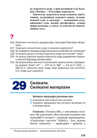 ву жорсткість води, а інші розчинені солі Каль­
цію і Магнію — її постійну жорсткість.
Тимчасову жорсткість води усувають кип’я­
тінням, додаванням гашеного вапна, кальци­
нованої соди, а загальну — додаванням каль­
цинованої соди, натрій ортофосфату, деяких
інших речовин, а також за допомогою йонооб-
мінних смол.
9■
226. Жорсткою чи м’якою є дощова вода, тала вода? Відповідь обґрун­
туйте.
227. Чому мило не милиться у воді зі значною жорсткістю?
228. Як позбавити природну воду розчинених солей Магнію та Кальцію?
229. Чи можна усунути постійну жорсткість води кип’ятінням? Чому?
230. Чи можна повністю усунути жорсткість води додаванням гашено­
го вапна? Відповідь аргументуйте.
231. За результатами хімічного аналізу вміст деяких йонів у природно­
му джерелі такий: Са2+ — 100 мг/л; Mg2+ — 24 мг/л; НСОд —
488 мг/л. Обчисліть масу осаду, який виділиться при кип’ятінні
0,5 л води цього джерела.
Силікати.
Силікатні матеріали
Матеріал параграфа допоможе вам:
> розширити свої знання про силікати;
> отримати інформацію про силікатні матеріали та
їх використання.
Силікати. Сполука Si02 є кислотним окси­
дом. На запитання «Яка кислота походить від
силіцій(ІУ) оксиду?» зазвичай відповідають:
«Силікатна кислота1 H2S i0 3». Але відомо
багато силікатів — природних і добутих у
1 Точна назва сполуки — метасилікатна кислота.
175
 