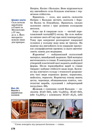 Цікаво знати
Скло почали
виробляти
в Єгипті та
Месопотамії
у IV тис.
до н. е. Його
використо­
вували лише
для прикрас.
Мал. 86.
Вироби з
керамічною
основою
Натрію, Калію і Кальцію. Воно відрізняється
від звичайного скла більшою хімічною і тер­
мічною стійкістю.
Кришталь — скло, яке замість силікатів
Натрію і Кальцію містить силікати і бора­
ти Калію та Плюмбуму. Кришталь сильно
заломлює світло і грає різними кольорами
веселки.
Існує ще й кварцове скло — чистий пере­
плавлений силіцій(ІУ) оксид. Це скло майже
не змінює свого об’єму при зміні температури.
Тому при зануренні розжареної кварцової
склянки у холодну воду вона не тріскає. На
відміну від звичайного скла кварцове пропус­
кає ультрафіолетові промені; із нього виготов­
ляють лампи для медицини.
К ерам іка1 — найдавніший силікатний
матеріал, винайдений людиною. Цей матеріал
виготовляють із глини. Її замішують з водою й
утвореній пластичній масі надають необхідної
форми. Після термообробки виріб із глини
твердне і набуває стійкості щодо води. Залеж­
но від хімічного складу і технології розрізня­
ють такі види кераміки: фаянс, порцеляна,
майоліка, теракота. Керамічну основу мають
цегла, черепиця, облицювальна плитка, сан­
технічні вироби, кухонний і лабораторний
посуд (мал. 86).
Цемент є сумішшю солей Кальцію — си­
лікатів 2Ca0»Si02 (або Ca2Si04), 3Ca0»Si02
(або Ca3Si05) і алюмінату ЗСаО •А120 3 (або
1Слово походить від грецького keramos —глина.
178
 