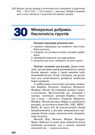 238. Масові частки оксидів в оптичному склі становлять (у відсотках):
РЬО — 65,3; Si02 — 31,6 (решта — домішки). Виведіть формулу
цього скла і запишіть її за допомогою формул оксидів.
Мінеральні добрива.
Кислотність ґрунтів*У
Матеріал параграфа допоможе вам:
> отримати інформацію про елементи, яких потре­
бують рослини;
> з’ясувати, які речовини можуть слугувати добри­
вами;
> сформувати уявлення про види добрив;
> дізнатися про кислі, нейтральні та лужні ґрунти.
Хімічні елементи для рослин. Давно помі­
чено, що рослини краще розвиваються і дають
більші врожаї, якщо у ґрунт вносити гній,
пташиний послід. Учені з’ясували, що росли­
нам для повноцінного розвитку необхідні
певні елементи.
У найбільших кількостях рослини засвою­
ють Карбон, Оксиген, Гідроген, Нітроген,
Фосфор і Калій. Ці елементи названо макро­
елементами. Вуглекислий газ, наявний у
повітрі, «постачає» рослині Карбон і Окси­
ген, а вода — Оксиген і Гідроген. Нітроген,
Фосфор і Калій рослина вбирає із ґрунтового
розчину, де містяться йони N 03, NH4, HPOf ,
Н2Р 0 4, К+ (мал. 87). За участю атомів і йонів
макроелементів у рослині утворюються вуг­
леводи, білки, жири, амінокислоти, вітаміни,
інші сполуки.
Магній, Бор, Манган, Ферум, Купрум,
Цинк, Кобальт та деякі інші елементи також
необхідні рослинам, але у значно меншій
кількості; це — мікроелементи.
180
 