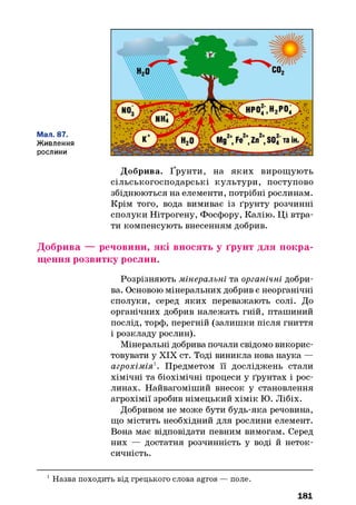 Мал. 87.
Живлення
рослини
Добрива. Ґрунти, на яких вирощують
сільськогосподарські культури, поступово
збіднюються на елементи, потрібні рослинам.
Крім того, вода вимиває із ґрунту розчинні
сполуки Нітрогену, Фосфору, Калію. Ці втра­
ти компенсують внесенням добрив.
Добрива — речовини, які вносять у ґрунт для покра­
щення розвитку рослин.
Розрізняють мінеральні та органічні добри­
ва. Основою мінеральних добрив є неорганічні
сполуки, серед яких переважають солі. До
органічних добрив належать гній, пташиний
послід, торф, перегній (залишки після гниття
і розкладу рослин).
Мінеральні добрива почали свідомо викорис­
товувати у XIX ст. Тоді виникла нова наука —
агрохімія1. Предметом її досліджень стали
хімічні та біохімічні процеси у ґрунтах і рос­
линах. Найвагоміший внесок у становлення
агрохімії зробив німецький хімік Ю. Лібіх.
Добривом не може бути будь-яка речовина,
що містить необхідний для рослини елемент.
Вона має відповідати певним вимогам. Серед
них — достатня розчинність у воді й неток-
сичність.
1Назва походить від грецького слова agros — поле.
181
 