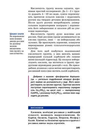 Цікаво знати
За переважан­
ням певних
диких рослин
на ділянці
можна
визначити
тип ґрунту за
кислотністю.
Кислотність ґрунту можна оцінити, про­
вівши простий експеримент. До 1— 2 г ґрун­
ту додають 5—10 мл води, суміш перемішу­
ють протягом кількох хвилин і відділяють
розчин від твердих речовин фільтруванням.
Після цього розчин випробовують універ­
сальним індикаторним папірцем і порівню­
ють його забарвлення зі шкалою pH на упа­
ковці індикатора.
Кислотність ґрунту дуже важлива для
рослин. Одні рослини краще розвиваються на
кислих ґрунтах, інші — на нейтральних або
лужних. Це враховують агрономи, плануючи
вирощування різних сільськогосподарських
культур.
Для того щоб позбутися надлишкової
кислотності ґрунтів, у них вносять вапняк
(природний кальцій карбонат) або гашене
вапно (кальцій гідроксид). Ці сполуки нейтра­
лізують кислоти, що містяться в ґрунті; про­
дуктами відповідних реакцій є солі. На приса­
дибних ділянках з цією метою використовують
рослинний попіл (він містить калій карбонат).
Добриво з назвою «фосфоритне борошно»
(це — ретельно подрібнений мінерал фосфо­
рит) майже не розчиняється у воді. Його вико­
ристовують на кислих грунтах. Ґрунтові кислоти
поступово перетворюють нерозчинну середню
сіль Са3(Р04)2 на кислі солі — малорозчинну
СаНР04і розчинну Са(Н2Р04)2, аніони яких над­
ходять до рослин.
ВИСНОВКИ
Елементи, необхідні рослинам у найбільшій
кількості, називають макроелементами. Це
Карбон, Оксиген, Гідроген, Нітроген, Фосфор і
Калій. Хімічні та біохімічні процеси в ґрунтах і
рослинах вивчає наука агрохімія.
185
 