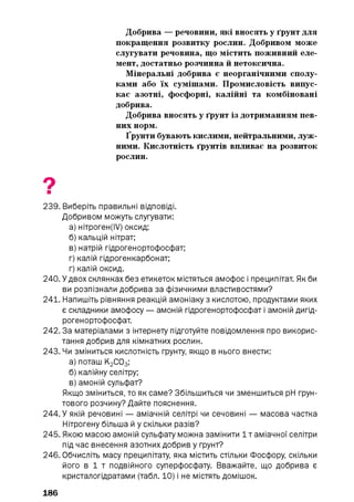 Добрива — речовини, які вносять у ґрунт для
покращення розвитку рослин. Добривом може
слугувати речовина, що містить поживний еле­
мент, достатньо розчинна й нетоксична.
Мінеральні добрива є неорганічними сполу­
ками або їх сумішами. Промисловість випус­
кає азотні, фосфорні, калійні та комбіновані
добрива.
Добрива вносять у ґрунт із дотриманням пев­
них норм.
Ґрунти бувають кислими, нейтральними, луж­
ними. Кислотність ґрунтів впливає на розвиток
рослин.
239. Виберіть правильні відповіді.
Добривом можуть слугувати:
а) нітроген(І/) оксид;
б) кальцій нітрат;
в) натрій гідрогенортофосфат;
г) калій гідрогенкарбонат;
г) калій оксид.
240. У двох склянках без етикеток містяться амофос і преципітат. Як би
ви розпізнали добрива за фізичними властивостями?
241. Напишіть рівняння реакцій амоніаку з кислотою, продуктами яких
є складники амофосу — амоній гідрогенортофосфат і амоній дигід-
рогенортофосфат.
242. За матеріалами з інтернету підготуйте повідомлення про викорис­
тання добрив для кімнатних рослин.
243. Чи зміниться кислотність ґрунту, якщо в нього внести:
а) поташ К2 С03;
б) калійну селітру;
в) амоній сульфат?
Якщо зміниться, то як саме? Збільшиться чи зменшиться pH ґрун­
тового розчину? Дайте пояснення.
244. У якій речовині — аміачній селітрі чи сечовині — масова частка
Нітрогену більша й у скільки разів?
245. Якою масою амоній сульфату можна замінити 1т аміачної селітри
під час внесення азотних добрив у ґрунт?
246. Обчисліть масу преципітату, яка містить стільки Фосфору, скільки
його в і т подвійного суперфосфату. Вважайте, що добрива є
кристалогідратами (табл. 1 0 ) і не містять домішок.
186
 