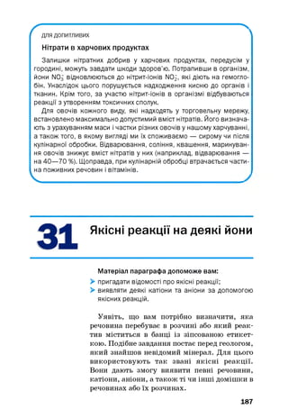 ґ для допитливих
Нітрати в харчових продуктах
>v
Залишки нітратних добрив у харчових продуктах, передусім у
городині, можуть завдати шкоди здоров’ю. Потрапивши в організм,
йони NO3 відновлюються до нітрит-іонів NOj, я к і д ію т ь на гемогло­
бін. Унаслідок цього порушується надходження кисню до органів і
тканин. Крім того, за участю нітрит-іонів в організмі відбуваються
реакції з утворенням токсичних сполук.
Для овочів кожного виду, які надходять у торговельну мережу,
встановлено максимально допустимий вміст нітратів. Його визнача­
ють з урахуванням маси і частки різних овочів у нашому харчуванні,
а також того, в якому вигляді ми їх споживаємо — сирому чи після
кулінарної обробки. Відварювання, соління, квашення, маринуван­
ня овочів знижує вміст нітратів у них (наприклад, відварювання —
на 40— 70 %). Щоправда, при кулінарній обробці втрачається части­
на поживних речовин і вітамінів.
Ч
Якісні реакції на деякі йони
Матеріал параграфа допоможе вам:
> пригадати відомості про якісні реакції;
> виявляти деякі катіони та аніони за допомогою
якісних реакцій.
Уявіть, що вам потрібно визначити, яка
речовина перебуває в розчині або який реак­
тив міститься в банці із зіпсованою етикет­
кою. Подібне завдання постає перед геологом,
який знайшов невідомий мінерал. Для цього
використовують так звані якісні реакції.
Вони дають змогу виявити певні речовини,
катіони, аніони, а також ті чи інші домішки в
речовинах або їх розчинах.
187
 