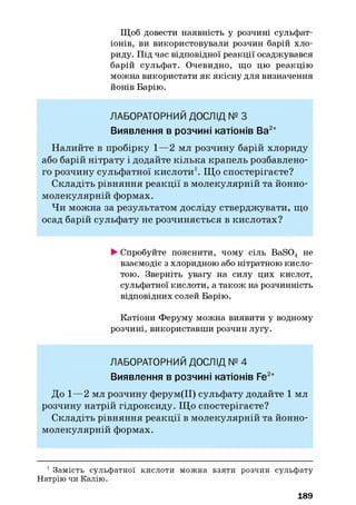 Щоб довести наявність у розчині сульфат-
іонів, ви використовували розчин барій хло­
риду. Під час відповідної реакції осаджувався
барій сульфат. Очевидно, що цю реакцію
можна використати як якісну для визначення
йонів Барію.
ЛАБОРАТОРНИЙ ДОСЛІД № З
Виявлення в розчині катіонів Ва2+
Н алийте в пробірку 1—2 мл розчину барій хлориду
або барій нітрату і додайте кілька крапель розбавлено­
го розчину сульфатної кислоти1. Щ о спостерігаєте?
Складіть рівняння реакції в молекулярній та йонно-
молекулярній формах.
Чи можна за результатом досліду стверджувати, що
осад барій сульфату не розчиняється в кислотах?
►Спробуйте пояснити, чому сіль BaS04 не
взаємодіє з хлоридною або нітратною кисло­
тою. Зверніть увагу на силу цих кислот,
сульфатної кислоти, а також на розчинність
відповідних солей Барію.
Катіони Феруму можна виявити у водному
розчині, використавши розчин лугу.
ЛАБОРАТОРНИЙ ДОСЛІД № 4
Виявлення в розчині катіонів Fe2+
До 1—2 мл розчину ферум(ІІ) сульфату додайте 1 мл
розчину натрій гідроксиду. Щ о спостерігаєте?
Складіть рівняння реакції в молекулярній та йонно-
молекулярній формах.
1 Замість сульфатної кислоти можна взяти розчин сульфату
Натрію чи Калію.
189
 