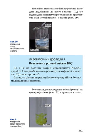 Наявність метасилікат-іонів у розчині дово­
дять додаванням до нього кислоти. Під час
відповідної реакції утворюється білий драглис­
тий осад метасилікатної кислоти (мал. 90).
Мал. 90.
Утворення
осаду
метасилікатної
кислоти
ЛАБОРАТОРНИЙ ДОСЛІД № 7
Виявлення в розчині аніонів SiOf“
До 1—2 мл розчину натрій метасилікату N a2S i0 3
додайте 1 мл розбавленого розчину сульфатної кисло­
ти. Щ о спостерігаєте?
Складіть рівняння реакції в молекулярній та йонно-
молекулярній формах.
Реактивом для проведення якісної реакції на
ортофосфат-іони (мал. 91) є аргентум нітрат.
Мал. 91.
Утворення
осаду аргентум
ортофосфату
191
 