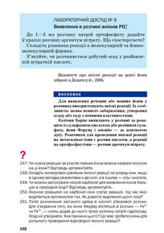 ЛАБОРАТОРНИЙ ДОСЛІД № 8
Виявлення в розчині аніонів РО|“
До 1—2 мл розчину натрій ортофосфату додайте
2 краплі розчину аргентум нітрату. Щ о спостерігаєте?
Складіть рівняння реакції в молекулярній та йонно-
молекулярній формах.
З ’ясуйте, чи розчиняється добутий осад у розбавле­
ній нітратній кислоті.
Відомості про якісні реакції на деякі йони
зібрані в Додатку (с. 230).
ВИСНОВКИ
Для виявлення речовин або певних йонів у
розчинах використовують якісні реакції. їх особ­
ливість: поява певного забарвлення, утворення
осаду або газу з певними властивостями.
Катіони Барію виявляють у розчині за реак­
цією із сульфатною кислотою або розчином суль­
фату, йони Феруму і амонію — за допомогою
лугу. Реактивом для проведення якісної реакції
на метасилікат-іони є розчин кислоти, а реакції
на ортофосфат-іони — розчин аргентум нітрату.
9■
247. Чи кожну реакцію за участю певних йонів можна назвати якісною
на ці йони? Відповідь аргументуйте.
248. Складіть молекулярні рівняння якісної реакції на хлорид-іони, якщо
в одному випадку реагентами є дві солі, а в іншому — сіль і кислота.
249. Чи можна застосувати натрій карбонат для виявлення йонів Каль­
цію в природній воді? Відповідь аргументуйте.
250. Якісною реакцією на карбонат-іони слугує реакція, під час якої
виділяється вуглекислий газ. Як довести виділення цього газу?
251. Після розчинення залізного цвяха в кислоті утворився розчин.
Для з’ясування того, які йони Феруму містяться в розчині — Fe2+
чи Fe3+, — учень додав до нього трохи розчину натрій гідроксиду.
Осад не утворився. Яка причина цього? Що має зробити учень для
успішного проведення відповідної якісної реакції?
192
 