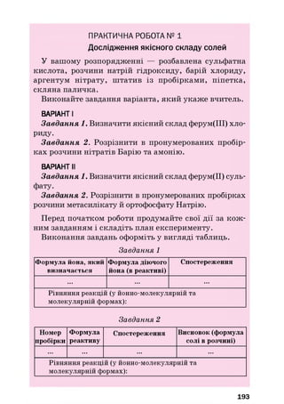 ПРАКТИЧНА РОБОТА № 1
Дослідження якісного складу солей
У вашому розпорядженні — розбавлена сульфатна
кислота, розчини натрій гідроксиду, барій хлориду,
аргентум нітрату, ш татив із пробіркам и, піпетка,
скляна паличка.
Виконайте завдання варіанта, який укаж е вчитель.
ВАРІАНТ І
Завдання 1. Визначити якісний склад ферум(ІІІ) хло­
риду.
Завдання 2. Розрізнити в пронумерованих пробір­
ках розчини нітратів Барію та амонію.
ВАРІАНТ II
Завдання 1. Визначити якісний склад ферум(ІІ) суль­
фату.
Завдання 2. Розрізнити в пронумерованих пробірках
розчини метасилікату й ортофосфату Натрію.
Перед початком роботи продумайте свої дії за кож ­
ним завданням і складіть план експерименту.
Виконання завдань оформіть у вигляді таблиць.
Завдання 1
Формула йона, який
визначається
Формула діючого
йона (в реактиві)
Спостереження
... ... ...
Рівняння реакцій (у йонно-молекулярній та
молекулярній формах):
Завдання 2
Номер
пробірки
Формула
реактиву
Спостереження Висновок (формула
солі в розчині)
... ... ... ...
Рівняння реакцій (у йонно-молекулярній та
молекулярній формах):
193
 