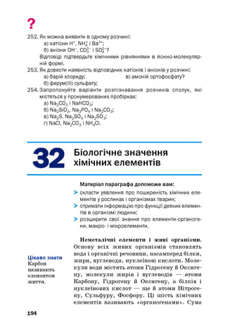 9
252. Як можна виявити в одному розчині:
а) катіони Н+, NH4 і Ва2+;
б) аніони ОН”, СО§“ і SC>4 “?
Відповіді підтвердите хімічними рівняннями в йонно-молекуляр-
ній формі.
253. Як довести наявність відповідних катіонів і аніонів у розчині:
а) барій хлориду; в) амоній ортофосфату?
б) ферум(ІІІ) сульфату;
254.Запропонуйте варіанти розпізнавання розчинів сполук, які
містяться у пронумерованих пробірках:
а) Na2 C03 і NaHC03;
б) Na2 Si03, Na3 P04 і Na2 C03;
в) Na2 S, Na2 S04 і Na2 S03;
г) NaCI, Na2 C03 і NH4 CI.
Біологічне значення
хімічних елементів
Матеріал параграфа допоможе вам:
> скласти уявлення про поширеність хімічних еле­
ментів у рослинах і організмах тварин;
> отримати інформацію про функції деяких елемен­
тів в організмі людини;
> розширити свої знання про елементи-органоге-
ни, макро- і мікроелементи.
Цікаво знати
Карбон
називають
елементом
життя.
Неметалічні елементи і живі організми.
Основу всіх живих організмів становлять
вода і органічні речовини, насамперед білки,
жири, вуглеводи, нуклеїнові кислоти. Моле­
кули води містять атоми Гідрогену й Оксиге-
ну, молекули жирів і вуглеводів — атоми
Карбону, Гідрогену й Оксигену, а білків і
нуклеїнових кислот — ще й атоми Нітроге­
ну, Сульфуру, Фосфору. Ці шість хімічних
елементів називають «органогенами». Сума
194
 
