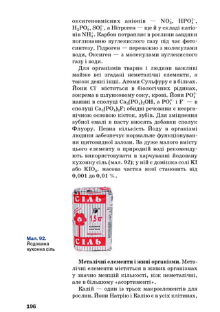 оксигеновмісних аніонів — N 0 3, НРО| ,
Н2Р 04, SO, , а Нітроген — ще й у складі катіо­
нів NH4. Карбон потрапляє в рослини завдяки
поглинанню вуглекислого газу під час фото­
синтезу, Гідроген — переважно з молекулами
води, Оксиген — з молекулами вуглекислого
газу і води.
Для організмів тварин і людини важливі
майже всі згадані неметалічні елементи, а
також деякі інші. Атоми Сульфуру є в білках.
Йони СР містяться в біологічних рідинах,
зокрема в шлунковому соку, крові. Йони POf
наявні в сполуці Са5(Р04)30Н, а Р 0 4 і F — в
сполуці Ca5(P04)3F; обидві речовини є неорга­
нічною основою кісток, зубів. Для зміцнення
зубної емалі в пасту вносять добавки сполук
Флуору. Певна кількість Йоду в організмі
людини забезпечує нормальне функціонуван­
ня щитовидної залози. За дуже малого вмісту
цього елементу в природній воді рекоменду­
ють використовувати в харчуванні йодовану
кухонну сіль (мал. 92); у ній є домішка солі КІ
або КЮ 3, масова частка якої становить від
0,001 до 0,01 %.
Мал. 92.
Йодована
кухонна сіль
Металічні елементи і живі організми. Мета­
лічні елементи містяться в живих організмах
у значно меншій кількості, ніж неметалічні,
але в більшому «асортименті».
Калій — один із трьох макроелементів для
рослин. Йони Натрію і Калію є в усіх клітинах,
196
 