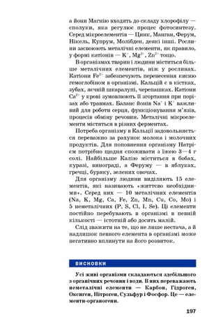 а йони Магнію входять до складу хлорофілу —
сполуки, яка регулює процес фотосинтезу.
Серед мікроелементів — Цинк, Манган, Ферум,
Нікель, Купрум, Молібден, деякі інші. Росли­
ни засвоюють металічні елементи, як правило,
у формі катіонів — К+, Mg2+, Zn2+тощо.
В організмах тварин і людини міститься біль­
ше металічних елементів, ніж у рослинах.
Катіони Fe2+ забезпечують перенесення кисню
гемоглобіном в організмі. Кальцій є в кістках,
зубах, яєчній шкаралупі, черепашках. Катіони
Са2+у крові зумовлюють її згортання при порі­
зах або травмах. Баланс йонів Na+і К+ важли­
вий для роботи серця, функціонування м’язів,
процесів обміну речовин. Металічні мікроеле­
менти містяться в різних ферментах.
Потреба організму в Кальції задовольняєть­
ся переважно за рахунок молока і молочних
продуктів. Для поповнення організму Натрі­
єм потрібно щодня споживати з їжею 3—4 г
солі. Найбільше Калію міститься в бобах,
куразі, винограді, а Феруму — в яблуках,
гречці, буряку, зелених овочах.
Для організму людини виділяють 15 еле­
ментів, які називають «життєво необхідни­
ми». Серед них — 10 металічних елементів
(Na, К, Mg, Са, Fe, Zn, Mn, Cu, Co, Mo) і
5 неметалічних (P, S, Cl, I, Se). Ці елементи
постійно перебувають в організмі в певній
кількості — істотній або досить малій.
Слід зважити на те, що не лише нестача, а й
надлишок певного елемента в організмі може
негативно вплинути на його розвиток.
ВИСНОВКИ
Усі живі організми складаються здебільшого
з органічних речовин і води. В них переважають
неметалічні елементи — Карбон, Гідроген,
Оксиген, Нітроген, Сульфур і Фосфор. Це — еле-
менти-органогени.
197
 