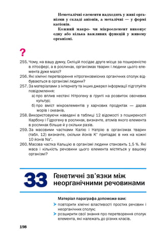 Неметалічні елементи надходять у живі орга­
нізми у складі аніонів, а металічні — у формі
катіонів.
Кожний макро- чи мікроелемент виконує
одну або кілька важливих функцій у живому
організмі.
255. Чому, на вашу думку, Силіцій посідає друге місце за поширеністю
в літосфері, а в рослинах, організмах тварин і людини цього еле­
мента дуже мало?
256. Які хімічні перетворення нітрогеновмісних органічних сполук від­
буваються в організмі людини?
257. За матеріалами з інтернетута інших джерел інформації підготуйте
повідомлення:
а) про вплив нестачі Нітрогену в ґрунті на розвиток овочевих
культур;
б) про вміст мікроелементів у харчових продуктах — дарах
морів і океанів.
258. Використовуючи наведені в таблиці 12 відомості з поширеності
Карбону і Гідрогену в рослинах, визначте, атомів якого елемента
в рослинах більше й у скільки разів.
259.3а масовими частками Калію і Натрію в організмах тварин
(табл. 12) визначте, скільки йонів К+ припадає в них на кожні
10 йонів Na+.
260. Масова частка Кальцію в організмі людини становить 1,5 %. Які
маса і кількість речовини цього елемента містяться у вашому
організмі?
Генетичні зв’язки між
неорганічними речовинами
Матеріал параграфа допоможе вам:
> повторити хімічні властивості простих речовин і
неорганічних сполук;
> розширити свої знання про перетворення сполук
елемента, які належать до різних класів.
198
 