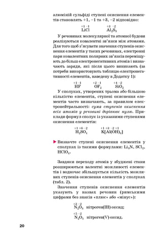 алюміній сульфіді ступені окиснення елемен­
тів становлять +1, -1 та +3, -2 відповідно:
+1 -1 +3 -2
LiCl A12S3
У речовинах молекулярної та атомної будови
реалізуються ковалентні зв’язки між атомами.
Для того щоб з’ясувати значення ступенів окис­
нення елементів у таких речовинах, електронні
пари ковалентних полярних зв’язків переміщу­
ють до більш електронегативних атомів і визна­
чають заряди, які після цього виникають (за
потреби використовують таблицю електронега-
тивності елементів, наведену в Додатку 1):
+1-1 + 2 -1 + 4 -2
HF OF2 Si02
У сполуках, утворених трьома або більшою
кількістю елементів, ступені окиснення еле­
ментів часто визначають, за правилом елек-
тронейтральності: сума ступенів окиснення
всіх атомів у речовині дорівнює нулю. При­
клади формул сполук із указаними ступенями
окиснення елементів:
+ 1 + 6 - 2 + 1 + 3 - 2+1
H2S04 К[А1(ОН)4]
►Визначте ступені окиснення елементів у
сполуках із такими формулами: Li3N, SC12,
нсю4.
Завдяки переходу атомів у збуджені стани
розширюються валентні можливості елемен­
тів і водночас збільшується кількість можли­
вих ступенів окиснення елементів у сполуках
(табл. 2).
Значення ступенів окиснення елементів
указують у назвах речовин (римськими
цифрами без знаків «плюс» або «мінус»):
+3 -2
N20 3 нітроген(ІІІ) оксид;
+5 -2
N20 5 нітроген(У) оксид.
20
 