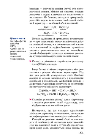 Цікаво знати
Метафосфатна
кислота
НРОд
єдина, що не
розкладається
навіть
за високої
температури.
реакцій — розчинні основи (луги) або мало­
розчинні основи. Майже всі кислотні оксиди
реагують з водою з утворенням оксигеновміс-
них кислот. Як бачимо, оксиди та продукти їх
реакцій з водою мають один і той самий хіміч­
ний характер — основний або кислотний:
СаО + Н20 = Са(ОН)2;
основний оксид основа
N20 5+ Н20 = 2HN03.
кислотний оксид кислота
Можна здійснити й протилежні перетворен­
ня — при нагріванні з нерозчинної основи добу­
ти основний оксид, а з оксигеновмісної кисло­
ти — кислотний оксид (карбонатна і сульфітна
кислоти розкладаються вже за звичайних
умов). Амфотерні гідроксиди зазнають розкла­
ду з утворенням амфотерних оксидів і води.
►Складіть рівняння термічного розкладу
хром(ІІІ) гідроксиду.
Існує багато хімічних перетворень між реа­
гентами з різним хімічним характером. Під
час цих реакцій утворюються солі. Основні
оксиди та основи взаємодіють з кислотними
оксидами і кислотами. Амфотерні оксиди і
амфотерні гідроксиди реагують зі сполуками
кислотного та основного характеру:
Zn(OH)2+ 2НС1 = ZnCl2+ 2Н20;
Zn(OH)2+ 2КОН = K2Zn02+ 2Н2ОТ.
►Складіть рівняння реакції цинк гідроксиду
з водним розчином калій гідроксиду, яка
відбувається за звичайних умов.
Нагадуємо, що дві сполуки однакового
хімічного характеру — основного, кислотного
чи амфотерного — не взаємодіють між собою.
Реакції за участю солей. Солі не виявля­
ють ні основних, ні кислотних властивостей.
Під час взаємодії солі з лугом або кислотою,
крім нової солі, утворюється нова основа чи
201
 