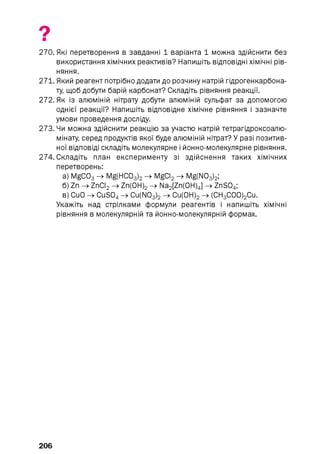 270. Які перетворення в завданні 1 варіанта 1 можна здійснити без
використання хімічних реактивів? Напишіть відповідні хімічні рів­
няння.
271. Який реагент потрібно додати до розчину натрій гідрогенкарбона-
ту, щоб добути барій карбонат? Складіть рівняння реакції.
272. Як із алюміній нітрату добути алюміній сульфат за допомогою
однієї реакції? Напишіть відповідне хімічне рівняння і зазначте
умови проведення досліду.
273. Чи можна здійснити реакцію за участю натрій тетрагідроксоалю-
мінату, серед продуктів якої буде алюміній нітрат? У разі позитив­
ної відповіді складіть молекулярне і йонно-молекулярне рівняння.
274. Складіть план експерименту зі здійснення таких хімічних
перетворень:
а) MgC03 -> Mg(HC03 ) 2 -> MgCI2 -> Mg(N03)2;
б ) Zn -> ZnCI2 -> Zn(OH) 2 -> Na2 [Zn(0H)4] -> ZnS04;
в) CuO -» CuS04 -» Cu(N03 ) 2 -» Cu(OH) 2 -» (CH3 C00)2 Cu.
Укажіть над стрілками формули реагентів і напишіть хімічні
рівняння в молекулярній та йонно-молекулярній формах.
206
 