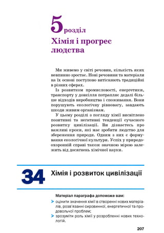 розділ
Хімія і прогрес
людства
Ми живемо у світі речовин, кількість яких
невпинно зростає. Нові речовини та матеріали
на їх основі поступово витісняють традиційні
в різних сферах.
Із розвитком промисловості, енергетики,
транспорту у довкілля потрапляє дедалі біль­
ше відходів виробництва і споживання. Вони
порушують екологічну рівновагу, завдають
шкоди живим організмам.
У цьому розділі з погляду хімії висвітлено
позитивні та негативні тенденції сучасного
розвитку цивілізації. Ви дізнаєтесь про
важливі кроки, які має зробити людство для
збереження природи. Одним з них є форму­
вання екологічної культури. Успіх у природо­
охоронній справі також значною мірою зале­
жить від досягнень хімічної науки.
Хімія і розвиток цивілізації
Матеріал параграфа допоможе вам:
> оцінити значення хімії в створенні нових матеріа­
лів, розв’язанні сировинної, енергетичної та про­
довольчої проблем;
> зрозуміти роль хімії у розробленні нових техно­
логій.
207
 