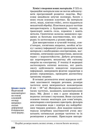 Цікаво знати
Надтонкий
наноматеріал
на основі
алюміній
оксиду
витримує
сильні
деформації
й відновлює
свою форму.
Хімія і створення нових матеріалів. У XX ст.
традиційні матеріали вже не могли забезпечу­
вати прогресивний розвиток людства. Нау­
ковці винайшли штучні полімери, багато з
яких стали основою пластмас. Ці матеріали
легкі, міцні, хімічно стійкі, легко піддаються
механічній обробці. Пластмаси дедалі частіше
використовують у будівництві, техніці, на
транспорті замість скла, кераміки і навіть
металів. Синтетичні волокна виявилися кра­
щими за багатьма властивостями, ніж при­
родні; їх застосовують у різних сферах.
Для використання в сучасній техніці, ком­
п’ютерах, космічних апаратах, засобах зв’яз­
ку і запису інформації учені пропонують нові
матеріали з необхідними електричними, маг­
нітними, оптичними властивостями, високою
термо- і морозостійкістю. Добуто речовини,
що перетворюють механічну або світлову
енергію на електричну. У техніці й медицині
застосовують оптичні волокна, які дають
змогу здійснювати швидкісне передання
інформації, вимірювати фізичні параметри в
різних середовищах, проводити діагностику
організму людини.
В останні десятиліття вчені відкрили особ­
ливі властивості твердих речовин, розміри
часточок яких вимірюються нанометрами
(1 нм — 10 9м)1. Матеріали, що складаються з
таких часточок, називають наноматеріалами
(мал. 93). Деякі з них є дуже міцними й
водночас легкими і гнучкими. Вони слугують
основою тонких моніторів для комп’ютерів,
мініатюрних електронних пристроїв, фільтрів
для очищення води і повітря від найдрібні-
ших твердих домішок. Для надання нанома-
теріалу потрібних властивостей учені виз­
начають оптимальні розміри часточок та їх
розміщення в речовині. Прикладом викори-
1Подібні розміри мають великі атоми, а також багато молекул
208
 