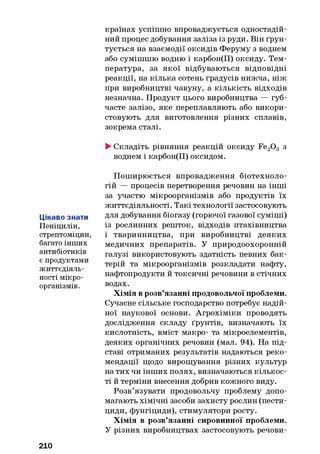 країнах успішно впроваджується одностадій-
ний процес добування заліза із руди. Він ґрун­
тується на взаємодії оксидів Феруму з воднем
або сумішшю водню і карбон(ІІ) оксиду. Тем­
пература, за якої відбуваються відповідні
реакції, на кілька сотень градусів нижча, ніж
при виробництві чавуну, а кількість відходів
незначна. Продукт цього виробництва — губ­
часте залізо, яке переплавляють або викори­
стовують для виготовлення різних сплавів,
зокрема сталі.
►Складіть рівняння реакцій оксиду Fe20 3 з
воднем і карбон(ІІ) оксидом.
Цікаво знати
Пеніцилін,
стрептоміцин,
багато інших
антибіотиків
є продуктами
життєдіяль­
ності мікро­
організмів.
Поширюється впровадження біотехноло-
гій — процесів перетворення речовин на інші
за участю мікроорганізмів або продуктів їх
життєдіяльності. Такі технології застосовують
для добування біогазу (горючої газової суміші)
із рослинних решток, відходів птахівництва
і тваринництва, при виробництві деяких
медичних препаратів. У природоохоронній
галузі використовують здатність певних бак­
терій та мікроорганізмів розкладати нафту,
нафтопродукти й токсичні речовини в стічних
водах.
Хімія в розв’язанні продовольчої проблеми.
Сучасне сільське господарство потребує надій­
ної наукової основи. Агрохіміки проводять
дослідження складу ґрунтів, визначають їх
кислотність, вміст макро- та мікроелементів,
деяких органічних речовин (мал. 94). На під­
ставі отриманих результатів надаються реко­
мендації щодо вирощування різних культур
на тих чи інших полях, визначаються кількос­
ті й терміни внесення добрив кожного виду.
Розв’язувати продовольчу проблему допо­
магають хімічні засоби захисту рослин (пести­
циди, фунгіциди), стимулятори росту.
Хімія в розв’язанні сировинної проблеми.
У різних виробництвах застосовують речови-
210
 