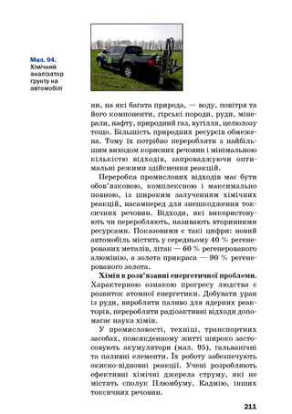 Мал. 94.
Хімічний
аналізатор
грунту на
автомобілі
ни, на які багата природа, — воду, повітря та
його компоненти, гірські породи, руди, міне­
рали, нафту, природний газ, вугілля, целюлозу
тощо. Більшість природних ресурсів обмеже­
на. Тому їх потрібно переробляти з найбіль­
шим виходом корисних речовин і мінімальною
кількістю відходів, запроваджуючи опти­
мальні режими здійснення реакцій.
Переробка промислових відходів має бути
обов’язковою, комплексною і максимально
повною, із широким залученням хімічних
реакцій, насамперед для знешкодження ток­
сичних речовин. Відходи, які використову­
ють чи переробляють, називають вторинними
ресурсами. Показовими є такі цифри: новий
автомобіль містить у середньому 40 % регене­
рованих металів, літак — 60 % регенерованого
алюмінію, а золота прикраса — 90 % регене­
рованого золота.
Хімія в розв’язанні енергетичної проблеми.
Характерною ознакою прогресу людства є
розвиток атомної енергетики. Добувати уран
із руди, виробляти паливо для ядерних реак­
торів, переробляти радіоактивні відходи допо­
магає наука хімія.
У промисловості, техніці, транспортних
засобах, повсякденному житті широко засто­
совують акумулятори (мал. 95), гальванічні
та паливні елементи. їх роботу забезпечують
окисно-відновні реакції. Учені розробляють
ефективні хімічні джерела струму, які не
містять сполук Плюмбуму, Кадмію, інших
токсичних речовин.
211
 