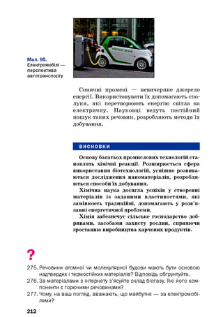Мал. 95.
Електромобілі —
перспектива
автотранспорту
Сонячні промені — невичерпне джерело
енергії. Використовувати їх допомагають спо­
луки, які перетворюють енергію світла на
електричну. Науковці ведуть постійний
пошук таких речовин, розробляють методи їх
добування.
ВИСНОВКИ
Основу багатьох промислових технологій ста­
новлять хімічні реакції. Розширюється сфера
використання біотехнологій, успішно розвива­
ються дослідження наноматеріалів, розробля­
ються способи їх добування.
Хімічна наука досягла успіхів у створенні
матеріалів із заданими властивостями, які
замінюють традиційні, допомагають у розв’я­
занні енергетичної проблеми.
Хімія забезпечує сільське господарство доб­
ривами, засобами захисту рослин, сприяючи
зростанню виробництва харчових продуктів.
275. Речовини атомної чи молекулярної будови мають бути основою
надтвердих і термостійких матеріалів? Відповідь обґрунтуйте.
276. За матеріалами з інтернету з’ясуйте склад біогазу. Які його ком­
поненти є горючими речовинами?
277. Чому, на ваш погляд, вважають, що майбутнє — за електромобі­
лями?
212
 