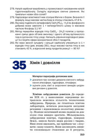 278. Натрій карбонат виробляють у промисловості нагріванням натрій
гідрогенкарбонату. Складіть відповідне хімічне рівняння. Які
тривіальні назви обох солей?
279. Надпровідні властивості має сполука Магнію з Бором. Визначте її
формулу, якщо масова частка Бору в сполуці становить 47,8 %.
280. Яку масу подвійного суперфосфату Са(Н2 Р04 ) 2 ■Н20 як фосфорного
добрива може замінити 1 т металургійного шлаку із масовою
часткою Фосфору 3,1 %?
281. Метод переробки відходів гіпсу CaS04 ■2Н20 полягає у пропус­
канні суміші двох об’ємів амоніаку і одного об’єму вуглекислого
газу в суспензію гіпсу у воді. Напишіть рівняння відповідної реак­
ції та з’ясуйте сфери використання обох її продуктів.
282. Які маси амоній сульфату і кальцій карбонату утворяться із 1 т
відходів гіпсу (див. вправу 281), якщо масова частка гіпсу в них
становить 43 %, а відносний вихід продуктів реакції — 90 %?
ХІМІЯ і довкілля
Матеріал параграфа допоможе вам:
> дізнатися про основні джерела хімічного забруд­
нення атмосфери, гідросфери, літосфери;
> оцінити роль хімії в скороченні викидів шкідли­
вих речовин у довкілля.
Хімічне забруднення довкілля. До середи­
ни XIX ст. у навколишнє середовище по­
трапляла невелика кількість техногенних
забруднень. Природа, як гігантська хімічна
лабораторія, встигала розкладати шкідливі
речовини і відновлювала екологічну рівнова­
гу. Пізніше негативний вплив людини на дов­
кілля став швидко зростати. Збільшувалось
забруднення повітря, гідросфери, поверхні
Землі, зникло багато видів рослин і тварин.
Нині вчені вважають, що прийшов час «ліку­
вати» нашу планету. Вони закликають зміни­
ти споживацьке ставлення до її ресурсів,
213
 
