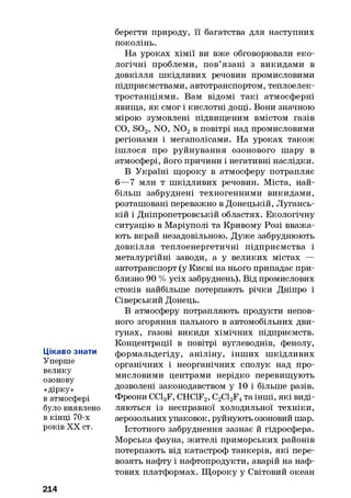 Цікаво знати
Уперше
велику
озонову
«дірку»
в атмосфері
було виявлено
в кінці 70-х
років XX ст.
берегти природу, її багатства для наступних
поколінь.
На уроках хімії ви вже обговорювали еко­
логічні проблеми, пов’язані з викидами в
довкілля шкідливих речовин промисловими
підприємствами, автотранспортом, теплоелек­
тростанціями. Вам відомі такі атмосферні
явища, як смог і кислотні дощі. Вони значною
мірою зумовлені підвищеним вмістом газів
CO, S02, NO, N 02в повітрі над промисловими
регіонами і мегаполісами. На уроках також
ішлося про руйнування озонового шару в
атмосфері, його причини і негативні наслідки.
В Україні щороку в атмосферу потрапляє
6—7 мли т шкідливих речовин. Міста, най­
більш забруднені техногенними викидами,
розташовані переважно в Донецькій, Лугансь­
кій і Дніпропетровській областях. Екологічну
ситуацію в Маріуполі та Кривому Розі вважа­
ють вкрай незадовільною. Дуже забруднюють
довкілля теплоенергетичні підприємства і
металургійні заводи, а у великих містах —
автотранспорт (у Києві на нього припадає при­
близно 90 % усіх забруднень). Від промислових
стоків найбільше потерпають річки Дніпро і
Сіверський Донець.
В атмосферу потрапляють продукти непов­
ного згоряння пального в автомобільних дви­
гунах, газові викиди хімічних підприємств.
Концентрації в повітрі вуглеводнів, фенолу,
формальдегіду, аніліну, інших шкідливих
органічних і неорганічних сполук над про­
мисловими центрами нерідко перевищують
дозволені законодавством у 10 і більше разів.
Фреони CClgF, CHC1F2, C2C12F4та інші, які виді­
ляються із несправної холодильної техніки,
аерозольних упаковок, руйнують озоновий шар.
Істотного забруднення зазнає й гідросфера.
Морська фауна, жителі приморських районів
потерпають від катастроф танкерів, які пере­
возять нафту і нафтопродукти, аварій на наф­
тових платформах. Щороку у Світовий океан
214
 