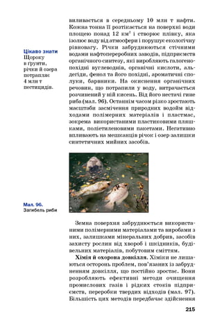 Цікаво знати
Щороку
в ґрунти,
річки й озера
потрапляє
4 млн т
пестицидів.
виливається в середньому 10 млн т нафти.
Кожна тонна її розтікається на поверхні води
площею понад 12 км2 і створює плівку, яка
ізолює воду від атмосфери і порушує екологічну
рівновагу. Річки забруднюються стічними
водами нафтопереробних заводів, підприємств
органічного синтезу, які виробляють галогено­
похідні вуглеводнів, органічні кислоти, аль­
дегіди, фенол та його похідні, ароматичні спо­
луки, барвники. На окиснення органічних
речовин, що потрапили у воду, витрачається
розчинений у ній кисень. Від його нестачі гине
риба (мал. 96). Останнім часом різко зростають
масштаби засмічення природних водойм від­
ходами полімерних матеріалів і пластмас,
зокрема використаними пластиковими пляш­
ками, поліетиленовими пакетами. Негативно
впливають на мешканців річок і озер залишки
синтетичних мийних засобів.
Мал. 96.
Загибель риби
Земна поверхня забруднюється використа­
ними полімерними матеріалами та виробами з
них, залишками мінеральних добрив, засобів
захисту рослин від хвороб і шкідників, буді­
вельних матеріалів, побутовим сміттям.
Хімія й охорона довкілля. Хіміки не лиш а­
ються осторонь проблем, пов’язаних із забруд­
ненням довкілля, що постійно зростає. Вони
розробляють ефективні методи очищення
промислових газів і рідких стоків підпри­
ємств, переробки твердих відходів (мал. 97).
Більшість цих методів передбачає здійснення
215
 