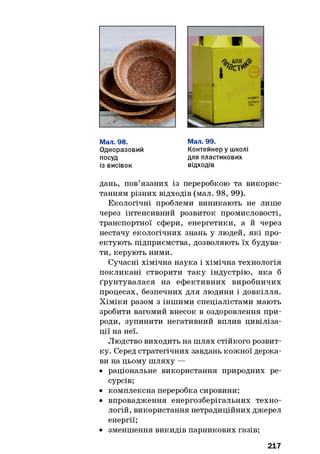 Мал. 98.
Одноразовий
посуд
із висівок
Мал. 99.
Контейнер у школі
для пластикових
відходів
дань, пов’язаних із переробкою та викорис­
танням різних відходів (мал. 98, 99).
Екологічні проблеми виникають не лише
через інтенсивний розвиток промисловості,
транспортної сфери, енергетики, а й через
нестачу екологічних знань у людей, які про­
ектують підприємства, дозволяють їх будува­
ти, керують ними.
Сучасні хімічна наука і хімічна технологія
покликані створити таку індустрію, яка б
ґрунтувалася на ефективних виробничих
процесах, безпечних для людини і довкілля.
Хіміки разом з іншими спеціалістами мають
зробити вагомий внесок в оздоровлення при­
роди, зупинити негативний вплив цивіліза­
ції на неї.
Людство виходить на шлях стійкого розвит­
ку. Серед стратегічних завдань кожної держа­
ви на цьому шляху —
• раціональне використання природних ре­
сурсів;
• комплексна переробка сировини;
• впровадження енергозберігальних техно­
логій, використання нетрадиційних джерел
енергії;
• зменшення викидів парникових газів;
217
 