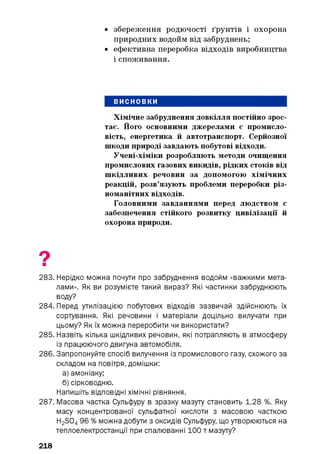 • збереження родючості ґрунтів і охорона
природних водойм від забруднень;
• ефективна переробка відходів виробництва
і споживання.
ВИСНОВКИ
Хімічне забруднення довкілля постійно зрос­
тає. Його основними джерелами є промисло­
вість, енергетика й автотранспорт. Серйозної
шкоди природі завдають побутові відходи.
Учені-хіміки розробляють методи очищення
промислових газових викидів, рідких стоків від
шкідливих речовин за допомогою хімічних
реакцій, розв’язують проблеми переробки різ­
номанітних відходів.
Головними завданнями перед людством є
забезпечення стійкого розвитку цивілізації й
охорона природи.
283. Нерідко можна почути про забруднення водойм «важкими мета­
лами». Як ви розумієте такий вираз? Які частинки забруднюють
воду?
284. Перед утилізацією побутових відходів зазвичай здійснюють їх
сортування. Які речовини і матеріали доцільно вилучати при
цьому? Як їх можна переробити чи використати?
285. Назвіть кілька шкідливих речовин, які потрапляють в атмосферу
із працюючого двигуна автомобіля.
286. Запропонуйте спосіб вилучення із промислового газу, схожого за
складом на повітря, домішки:
а) амоніаку;
б) сірководню.
Напишіть відповідні хімічні рівняння.
287. Масова частка Сульфуру в зразку мазуту становить 1,28 %. Яку
масу концентрованої сульфатної кислоти з масовою часткою
H2 S04 96 % можна добути з оксидів Сульфуру, що утворюються на
теплоелектростанції при спалюванні 1 0 0 т мазуту?
218
 