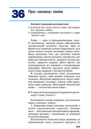 36 Про «зелену» хімію
Матеріал параграфа допоможе вам:
> дізнатися про галузь хімічної науки, яку назива­
ють «зеленою» хімією;
> ознайомитися з напрямами досліджень у сфері
«зеленої» хімії.
Хімія — одна із фундаментальних наук.
Її досягнення значною мірою забезпечують
прогресивний розвиток людства. Про це
йшлося на сторінках наших підручників. Але
часом можна почути негативну оцінку хімії.
Вона зумовлена тим, що численні хімічні
виробництва, багато речовин і матеріалів, які
випускає промисловість, завдають шкоди дов­
кіллю, здоров’ю людини. Деякі факти, що
підтверджують це, наведено в попередньому
параграфі. Нинішні прогнози щодо майбут­
нього стану природи є песимістичними.
В останні десятиліття учені докладають
чималих зусиль, щоб змінити ситуацію, яка
склалася. Поступово формується галузь хімії,
яку називають «зеленою» хімією, тобто друж­
ньою щодо довкілля. Можливий синонім цієї
назви — «екологічно чиста хімія».
> У назві якої міжнародної неурядової органі­
зації є слово «Green»?
Розглянемо головні завдання, які постають
перед «зеленою» хімією.
1. Створення нових хімічних технологій, а
також удосконалення існуючих. Основна
мета — максимальне використання сировини,
вихідних речовин і зменшення до мінімуму
кількості відходів.
Екологічність технології іноді оцінюють за
відношенням маси кінцевого продукту до
219
 
