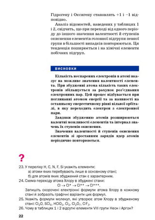 Гідрогену і Оксигену становлять +1 і -1 від­
повідно.
Аналіз відомостей, наведених у таблицях 1
і 2, свідчить, що при переході від одного періо­
ду до іншого значення валентності й ступенів
окиснення елементів головної підгрупи певної
групи в більшості випадків повторюються. Ця
тенденція поширюється і на хімічні елементи
побічних підгруп.
висновки
Кількість неспарених електронів в атомі вка­
зує на можливе значення валентності елемен­
та. При збудженні атома кількість таких елек­
тронів збільшується за рахунок роз’єднання
електронних пар. Цей процес відбувається при
поглинанні атомом енергії та за наявності на
останньому енергетичному рівні вільної орбіта-
лі, в яку переходить електрон з електронної
пари.
Завдяки збудженню атомів розширюються
валентні можливості елементів та інтервал зна­
чень їх ступенів окиснення.
Значення валентності й ступенів окиснення
елементів зі зростанням зарядів ядер атомів
періодично повторюються.
23. У переліку Н, С, N, F, Si укажіть елементи:
а) атоми яких перебувають лише в основному стані;
б) для атомів яких збуджений стан є характерним.
24. Схема переходу атома Хлору в збуджені стани:
С| _>сі* —»СІ** ->СІ***.
Запишіть скорочені електронні формули атома Хлору в кожному
стані й зобразіть графічні варіанти цих формул.
25. Укажіть формули молекул, які утворює атом Хлору в збудженому
стані: СІ20, SCI4, НСІ03, СІ2, СІ207, ClF3.
26. Чому в таблицях 1 і 2 відсутні елементи VIII групи НІеон і Аргон?
22
 