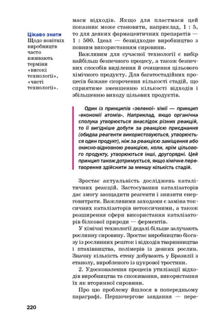 Цікаво знати
Щодо новітніх
виробництв
часто
вживають
терміни
«високі
технології»,
«чисті
технології».
маси відходів. Якщо для пластмаси цей
показник може становити, наприклад, 1 : 5 ,
то для деяких фармацевтичних препаратів —
1 : 500. Ідеал — безвідходне виробництво з
повним використанням сировини.
Важливим для сучасної технології є вибір
найбільш безпечного процесу, а також безпеч­
них способів виділення й очищення цільового
хімічного продукту. Для багатостадійних про­
цесів бажане скорочення кількості стадій, що
сприятиме зменшенню кількості відходів і
збільшенню виходу цільових продуктів.
Один із принципів «зеленої» хімії — принцип
«економії атомів». Наприклад, якщо органічна
сполука утворюється внаслідок різних реакцій,
то її вигідніше добути за реакцією приєднання
(обидва реагенти використовуються, утворюєть­
ся один продукт), ніжза реакцією заміщення або
окисно-відновною реакцією, коли, крім цільово­
го продукту, утворюються інші, другорядні. Цей
принцип такождотримується, якщохімічне пере­
творення здійснити за меншу кількість стадій.
Зростає актуальність досліджень каталі­
тичних реакцій. Застосування каталізаторів
дає змогу заощадити реагенти і знизити енер-
говитрати. Важливими заходами є заміна ток­
сичних каталізаторів нетоксичними, а також
розширення сфери використання каталізато­
рів білкової природи — ферментів.
У хімічні технології дедалі більше залучають
рослинну сировину. Зростає виробництво біога-
зу із рослинних решток і відходів тваринництва
і птахівництва, полімерів із деяких рослин.
Значну кількість етену добувають у Бразилії з
етанолу, виробленого із цукрової тростини.
2. Удосконалення процесів утилізації відхо­
дів виробництва та споживання, використання
їх як вторинної сировини.
Про цю проблему йшлося в попередньому
параграфі. Першочергове завдання — пере­
220
 