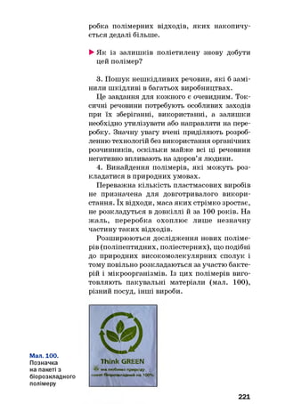 робка полімерних відходів, яких накопичу­
ється дедалі більше.
►Як із залишків поліетилену знову добути
цей полімер?
3. Пошук нешкідливих речовин, які б замі­
нили шкідливі в багатьох виробництвах.
Це завдання для кожного є очевидним. Ток­
сичні речовини потребують особливих заходів
при їх зберіганні, використанні, а залишки
необхідно утилізувати або направляти на пере­
робку. Значну увагу вчені приділяють розроб­
ленню технологій без використання органічних
розчинників, оскільки майже всі ці речовини
негативно впливають на здоров’я людини.
4. Винайдення полімерів, які можуть роз­
кладатися в природних умовах.
Переважна кількість пластмасових виробів
не призначена для довготривалого викори­
стання. їх відходи, маса яких стрімко зростає,
не розкладуться в довкіллі й за 100 років. На
жаль, переробка охоплює лише незначну
частину таких відходів.
Розширюються дослідження нових поліме­
рів (поліпептидних, поліестерних), що подібні
до природних високомолекулярних сполук і
тому повільно розкладаються за участю бакте­
рій і мікроорганізмів. Із цих полімерів виго­
товляють пакувальні матеріали (мал. 100),
різний посуд, інші вироби.
Мал. 100.
Позначка
на пакеті з
біорозкладного
полімеру
Think GREEN
** ми любимо природу
пакет біорозхладний на 100%
221
 
