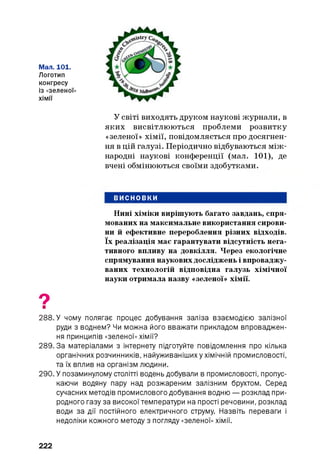 Мал. 101.
Логотип
конгресу
із «зеленої»
хімії
У світі виходять друком наукові журнали, в
яких висвітлюються проблеми розвитку
«зеленої» хімії, повідомляється про досягнен­
ня в цій галузі. Періодично відбуваються між­
народні наукові конференції (мал. 101), де
вчені обмінюються своїми здобутками.
ВИСНОВКИ
Нині хіміки вирішують багато завдань, спря­
мованих на максимальне використання сирови­
ни й ефективне перероблення різних відходів,
їх реалізація має гарантувати відсутність нега­
тивного впливу на довкілля. Через екологічне
спрямування наукових досліджень і впроваджу­
ваних технологій відповідна галузь хімічної
науки отримала назву «зеленої» хімії.
О■
288. У чому полягає процес добування заліза взаємодією залізної
руди з воднем? Чи можна його вважати прикладом впроваджен­
ня принципів «зеленої» хімії?
289.3а матеріалами з інтернету підготуйте повідомлення про кілька
органічних розчинників, найуживанішиху хімічній промисловості,
та їх вплив на організм людини.
290. У позаминулому столітті водень добували в промисловості, пропус­
каючи водяну пару над розжареним залізним брухтом. Серед
сучасних методів промислового добування водню — розклад при­
родного газу за високої температури на прості речовини, розклад
води за дії постійного електричного струму. Назвіть переваги і
недоліки кожного методу з погляду «зеленої» хімії.
222
 