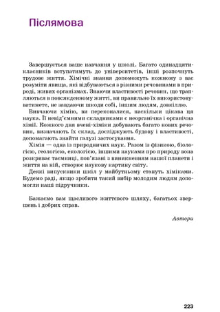 Післямова
Завершується ваше навчання у школі. Багато одинадцяти-
класників вступатимуть до університетів, інші розпочнуть
трудове життя. Хімічні знання допоможуть кожному з вас
розуміти явища, які відбуваються з різними речовинами в при­
роді, живих організмах. Знаючи властивості речовин, що трап­
ляються в повсякденному житті, ви правильно їх використову­
ватимете, не завдаючи шкоди собі, іншим людям, довкіллю.
Вивчаючи хімію, ви переконалися, наскільки цікава ця
наука. Її невід’ємними складниками є неорганічна і органічна
хімії. Кожного дня вчені-хіміки добувають багато нових речо­
вин, визначають їх склад, досліджують будову і властивості,
допомагають знайти галузі застосування.
Хімія — одна із природничих наук. Разом із фізикою, біоло­
гією, геологією, екологією, іншими науками про природу вона
розкриває таємниці, пов’язані з виникненням нашої планети і
життя на ній, створює наукову картину світу.
Деякі випускники шкіл у майбутньому стануть хіміками.
Будемо раді, якщо зробити такий вибір молодим людям допо­
могли наші підручники.
Бажаємо вам щасливого життєвого шляху, багатьох звер­
шень і добрих справ.
Автори
223
 