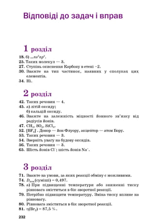 Відповіді до задач і вправ
1 розділ
18. б) ...ns2np3.
25. Таких молекул — 3.
27. Ступінь окиснення Карбону в етені -2.
ЗО. Зважте на тип частинок, наявних у сполуках цих
елементів.
34. Ні.
2 розділ
42. Таких речовин — 4.
45. а) літій оксиду;
б)кальцій оксиду.
46. Зважте на залежність міцності йонного зв’язку від
радіусів йонів.
47. СН4, S02, SiCl4.
52. [BF4] . Донор — йон Флуору, акцептор — атом Бору.
53. Таких речовин — 3.
54. Зверніть увагу на будову оксидів.
56. Таких речовин — 3.
65. Шість йонів СГ; шість йонів Na+.
З розділ
71. Зважте на умови, за яких реакції обміну є можливими.
74. Нпов(суміші) = 0,497.
78. а) При підвищенні температури або зниженні тиску
рівновага зміститься в бік зворотної реакції.
79. Потрібно підвищити температуру. Зміна тиску вплине на
рівновагу.
80. Рівновага зміститься в бік зворотної реакції.
81. ц(Вг2) = 87,5 %.
232
 