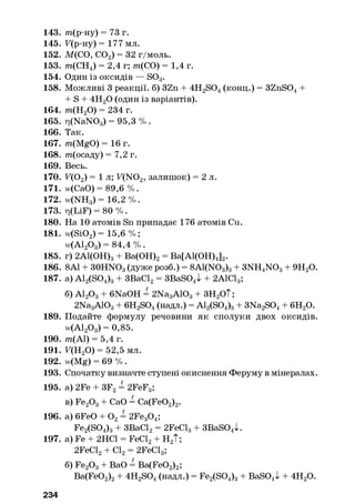 143. /п(р-ну) = 73 г.
145. F(p-Hy) = 177 мл.
152. М(СО, С02) = 32 г/моль.
153. т{СН4) = 2,4 г; т{СО) = 1,4 г.
154. Один із оксидів — S03.
158. Можливі 3 реакції, б) 3Zn + 4H2S04(конц.) = 3ZnS04+
+ S + 4Н20 (один і з варіантів).
164. т{Н20) = 234 г.
165. ri(NaNOg) = 95,3 % .
166. Так.
167. m(MgO) = 16 г.
168. т(осаду) = 7,2 г.
169. Весь.
170. F(Oa) = 1 л ; F(N02, залишок) = 2 л.
171. и(СаО) = 89,6 % .
172. w(NH8) = 16,2 %.
173. ri(LiF) = 80 % .
180. На 10 атомів Sn припадає 176 атомів Си.
181. w(Si02) = 15,6 % ;
и<А120 3) = 84,4 % .
185. г) 2А1(ОН)3+ Ва(ОН)2= Ва[А1(ОН)4]2.
186. 8А1 + 30HNO3(дуже розб.) = 8A1(N03)3+ 3NH4N 03+ 9Н20.
187. a) A12(S04)3+ ЗВаС12= 3BaS04l + 2А1С13;
б) А120 3+ 6NaOH = 2Na3A103+ 3H2O t;
2Na3A103+ 6H2S04(надл.) = A12(S04)3+ 3Na2S04+ 6H20.
189. Подайте формулу речовини як сполуки двох оксидів.
w(A120 3) = 0,85.
190. /п(А1) = 5,4 г.
191. F(H20) = 52,5 мл.
192. w(Mg) = 69 % .
193. Спочатку визначте ступені окиснення Феруму в мінералах.
195. a) 2Fe + 3F2= 2FeF3;
в) Fe20 3+ CaO = Ca(Fe02)2.
196. a) 6FeO + 0 2= 2Fe30 4;
Fe2(S04)3+ 3BaCl2= 2FeCl3+ 3BaS04>k
197. a) Fe + 2HC1 = FeCl2+ H2T;
2FeCl2+ Cl2= 2FeCl3;
6) Fe20 3+ BaO = Ba(Fe02)2;
Ba(Fe02)2+ 4H2S04(надл.) = Fe2(S04)3+ BaSO,I + 4H20.
234
 