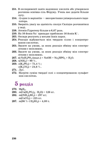 251. В експерименті взято надлишок кислоти або утворилася
розчинна основна сіль Феруму. Учень має додати більше
лугу.
254. г) один із варіантів — використання універсального інди­
катора.
255. Зверніть увагу на здатність сполук Силіцію розчинятися
Уводі.
258. Атомів Гідрогену більше в 6,67 раза.
259. На 10 йонів Na+припадає приблизно 16 йонів К+.
263. Оксиди реагують у восьми їхніх парах.
264. Реакція відбувається між твердою сіллю і концентро­
ваною кислотою.
265. Зважте на умови, за яких реакція обміну між електро­
літами є можливою.
266. Зважте на умови, за яких реакція обміну між електро­
літами є можливою.
267. в) NaH2P 0 4(надл.) + NaOH = Na2H P04+ Н20.
268. ri(NHg) = 90 % .
269. w(K3P 0 4) = 75,4 % ;
w(K2COg) = 24,6 % .
271. Луг.
272. Нагріти суміш твердої солі з концентрованою сульфат­
ною кислотою.
5 розділ
279. MgB2.
280. m(Ca(H2P 0 4)2•Н20) = 126 кг.
282. m((NH4)2S04) = 297 кг;
т(СаСОд) = 225 кг.
287. /п(96 % -ї H2S04) = 4,08 т.
236
 