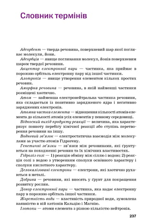 Словник термінів
Адсорбент — тверда речовина, поверхневий шар якої погли­
нає молекули, йони.
Адсорбція — явище поглинання молекул, йонів поверхневим
шаром твердої речовини.
Акцептор електронної пари — частинка, яка приймає в
порожню орбіталь електронну пару від іншої частинки.
Алотропія — явище утворення елементом кількох простих
речовин.
Аморфна речовина — речовина, в якій найменші частинки
розміщені хаотично.
Атом — найменша електронейтральна частинка речовини,
яка складається із позитивно зарядженого ядра і негативно
заряджених електронів.
Атомна частка елемента — відношення кількості атомів еле­
мента до кількості атомів усіх елементів у певному середовищі.
Відносний вихід продукту реакції — величина, яка характе­
ризує повноту перебігу хімічної реакції або ступінь перетво­
рення речовини на іншу.
Водневий зв’язок — електростатична взаємодія між молеку­
лами за участю атомів Гідрогену.
Генетичні зв’язки — зв’язки між речовинами, які ґрунту­
ються на походженні речовин та їх хімічних властивостях.
Гідроліз солі — 1) реакція обміну між сіллю і водою; 2) реак­
ція солі з водою з утворенням сполуки основного характеру і
сполуки кислотного характеру.
Делокалізовані електрони — електрони, які хаотично руха­
ються в металі.
Добрива — речовини, які вносять у ґрунт для покращення
розвитку рослин.
Донор електронної пари — частинка, яка надає електронну
пару в порожню орбіталь іншої частинки.
Жорсткість води — властивість природної води, зумовлена
наявністю в ній катіонів Кальцію і Магнію.
Ізотопи — атоми елемента з різною кількістю нейтронів.
237
 