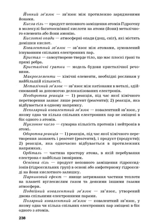 Йонний зв’язок — зв’язок між протилежно зарядженими
йонами.
Кисла сіль — продукт неповного заміщення атомів Гідрогену
в молекулі багатоосновної кислоти на атоми (йони) металічно­
го елемента або йони амонію.
Кислотні опади — атмосферні опади (дощ, сніг), які містять
домішки кислот.
Ковалентний зв’язок — зв’язок між атомами, зумовлений
існуванням спільних електронних пар.
Кристал — самоутворене тверде тіло, що має плоскі грані та
прямі ребра.
Кристалічні ґрат ки — модель будови кристалічної речо­
вини.
Макроелементи — хімічні елементи, необхідні рослинам у
найбільшій кількості.
М еталічний зв’язок — зв’язок між катіонами в металі, здій­
снюваний за допомогою делокалізованих електронів.
Необоротна реакція — 1) реакція, під час якої хімічного
перетворення зазнає лише реагент (реагенти); 2) реакція, яка
відбувається в одному напрямку.
Неполярний ковалентний зв’язок — ковалентний зв’язок, у
якому одна чи кілька спільних електронних пар не зміщені в
бік одного з атомів.
Н уклонне число — сумарна кількість протонів і нейтронів в
атомі.
Оборотна реакція — 1) реакція, під час якої хімічного пере­
творення зазнають і реагент (реагенти), і продукт (продукти);
2) реакція, яка одночасно відбувається в протилежних
напрямках.
Орбіталь — частина простору атома, в якій перебування
електрона є найбільш імовірним.
Основна сіль — продукт неповного заміщення гідроксид-
іонів (гідроксильних груп) в основі або амфотерному гідрокси­
ді на йони кислотного залишку.
Парниковий ефект — явище затримання частини теплоти
на планеті вуглекислим газом та деякими іншими газами
атмосфери.
П одвійний ковалент ний зв’язок — зв’язок, утворений
двома спільними електронними парами.
Полярний ковалентний зв’язок — ковалентний зв’язок, у
якому одна чи кілька спільних електронних пар зміщені в бік
одного з атомів.
238
 
