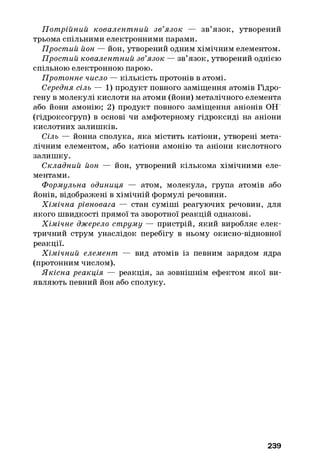 П отрійний ковалент ний зв’язок — зв’язок, утворений
трьома спільними електронними парами.
Простий йон — йон, утворений одним хімічним елементом.
Простий ковалентний зв’язок — зв’язок, утворений однією
спільною електронною парою.
Протонне число — кількість протонів в атомі.
Середня сіль — 1) продукт повного заміщення атомів Гідро­
гену в молекулі кислоти на атоми (йони) металічного елемента
або йони амонію; 2) продукт повного заміщення аніонів ОЕГ
(гідроксогруп) в основі чи амфотерному гідроксиді на аніони
кислотних залишків.
Сіль — йонна сполука, яка містить катіони, утворені мета­
лічним елементом, або катіони амонію та аніони кислотного
залишку.
Складний йон — йон, утворений кількома хімічними еле­
ментами.
Формульна одиниця — атом, молекула, група атомів або
йонів, відображені в хімічній формулі речовини.
Хімічна рівновага — стан суміші реагуючих речовин, для
якого швидкості прямої та зворотної реакцій однакові.
Хімічне джерело струму — пристрій, який виробляє елек­
тричний струм унаслідок перебігу в ньому окисно-відновної
реакції.
Хімічний елемент — вид атомів із певним зарядом ядра
(протонним числом).
Якісна реакція — реакція, за зовнішнім ефектом якої ви­
являють певний йон або сполуку.
239
 