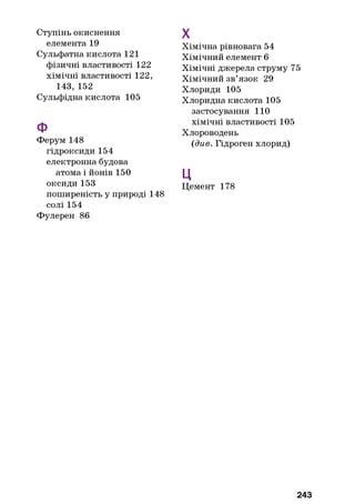 Ступінь окиснення
елемента 19
Сульфатна кислота 121
фізичні властивості 122
хімічні властивості 122,
143, 152
Сульфідна кислота 105
Ф
Ферум 148
гідроксиди 154
електронна будова
атома і йонів 150
оксиди 153
поширеність у природі 148
солі 154
Фулерен 86
Хімічна рівновага 54
Хімічний елемент 6
Хімічні джерела струму 75
Хімічний зв’язок 29
Хлориди 105
Хлоридна кислота 105
застосування 110
хімічні властивості 105
Хлороводень
{див. Гідроген хлорид)
ц
Цемент 178
X
243
 