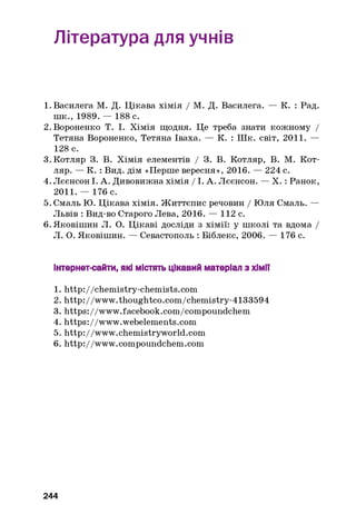 Література для учнів
1 . Василега М. Д. Цікава хімія / М. Д. Василега. — К. : Рад.
шк., 1989. — 188 с.
2 . Вороненко Т. І. Хімія щодня. Це треба знати кожному /
Тетяна Вороненко, Тетяна Іваха. — К. : Шк. світ, 2011. —
128 с.
3. Котляр 3. В. Хімія елементів / 3. В. Котляр, В. М. Кот­
ляр. — К. : Вид. дім «Перше вересня», 2016. — 224 с.
4. Лєєнсон І. А. Дивовижна хімія / 1. А. Лєєнсон. — X. : Ранок,
2011. — 176 с.
5. Смаль Ю. Цікава хімія. Життєпис речовин / Юля Смаль. —
Львів : Вид-во Старого Лева, 2016. — 112 с.
6 . Яковішин Л. О. Цікаві досліди з хімії: у школі та вдома /
Л. О. Яковішин. — Севастополь : Біблекс, 2006. — 176 с.
Інтернет-сайти, які містять цікавий матеріал з хім ії
1. http://chem istry-chem ists.com
2. http://www.thoughtco.com /chem istry-4133594
3. https:/ /www.facebook.com/compoundchem
4. https://www.webelements.com
5. http://www.chemistryworld.com
6. http://www.compoundchem.com
244
 