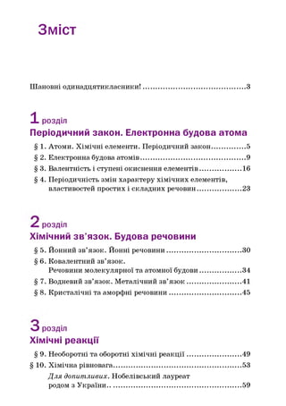 Зміст
Шановні одинадцятикласники! З
1розділ
Періодичний закон. Електронна будова атома
§ 1. Атоми. Хімічні елементи. Періодичний закон.................. 5
§ 2. Електронна будова атомів..........................................................9
§ 3. Валентність і ступені окиснення елементів.......................16
§ 4. Періодичність змін характеру хімічних елементів,
властивостей простих і складних речовин........................23
^ розділ
Хімічний зв’язок. Будова речовини
§ 5. Йонний зв’язок. Йонні речовини.........................................ЗО
§ 6. Ковалентний зв’язок.
Речовини молекулярної та атомної будови.......................34
§ 7. Водневий зв’язок. Металічний зв’я зо к ..............................41
§ 8. Кристалічні та аморфні речовини....................................... 45
О розділ
Хімічні реакції
§ 9. Необоротні та оборотні хімічні реакц ії..............................49
§ 10. Хімічна рівновага...................................................................... 53
Д ля допитливих. Нобелівський лауреат
родом з України..........................................................................59
 