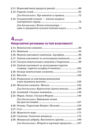 §11. Відносний вихід продукту реакції........................................60
§ 12. Гідроліз солей..............................................................................65
Д ля допитливих. Про винятки із правила........................72
§ 13. Гальванічний елемент — хімічне джерело
електричного струму................................................................. 73
Д ля допитливих. Білки-каталізатори —
один із пріоритетів сучасної хімічної н ауки .....................79
4 розділ
Неорганічні речовини та їхні властивості
§ 14. Неметалічні елементи.............................................................. 80
§15. Н еметали...................................................................................... 84
§ 16. Фізичні властивості неметалів. Адсорбція.......................90
§ 17. Хімічні властивості та застосування неметалів...............95
§ 18. Сполуки неметалічних елементів з Гідрогеном...............99
§ 19. Хімічні властивості та застосування гідроген
хлориду, гідроген сульфіду й амоніаку............................104
§ 20. Оксиди неметалічних елементів..........................................112
§21. К ислоти...................................................................................... 120
§ 22. Розрахунки за хімічними рівняннями
в разі надлишку реагенту...................................................... 128
§ 23. Металічні елементи. М етали............................................... 132
Д ля допитливих. Кристалічні ґратки металів...............139
§ 24. Алюміній. Сполуки Алюмінію............................................ 140
§ 25. Ферум. Залізо. Сполуки Феруму........................................ 148
Д ля допитливих. Виведення плями
від іржі на тканині...................................................................157
§ 26. Основи. Гідроксиди Натрію і К альцію .............................158
§27. С олі...............................................................................................163
§ 28. Жорсткість води.......................................................................171
§ 29. Силікати. Силікатні матеріали...........................................175
§ ЗО. Мінеральні добрива. Кислотність ґрунтів....................... 180
Д ля допитливих. Нітрати в харчових продуктах.........187
 