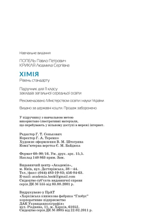 Навчальне видання
ПОПЕЛЬ Павло Петрович
КРИКЛН Людмила Сергіївна
ХІМІЯ
Рівень стандарту
Підручник для 11класу
закладів загальної середньої освіти
Рекомендовано Міністерством освіти інаукиУкраїни
Видано за державні кошти. Продаж заборонено
Упідручнику з навчальною метою
використано ілюстративні матеріали,
що перебувають у вільному доступі в мережі інтернет.
Редактор Г. Т. Сенькович
Коректор Г. А. Теремко
Художнє оформлення В. М. Штогрина
Комп’ютерна верстка Є. М. Байдюка
Формат 60x90/16. Ум. друк. арк. 15,5.
Наклад 140 863 прим. Зам.
Видавничий центр «Академія»,
м. Київ, вул. Дегтярівська, 38—44.
Тел./факс: (044) 483-19-83; 456-84-63.
E-mail: academia.book@gmail.com
Свідоцтво суб’єкта видавничої справи
серія ДК № 555 від 03.08.2001 р.
Видрукувано у ПрАТ
«Харківська книжкова фабрика “Глобус”
корпоративне підприємство
ДАК Укрвидавполіграфія»
вул. Різдвяна, 11, м. Харків, 61052.
Свідоцтво серія ДК № 3985 від 22.02.2011 р.
 